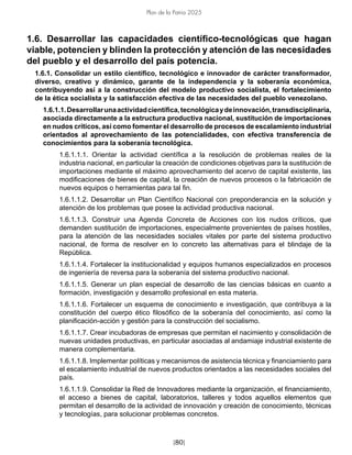 [80]
Plan de la Patria 2025
1.6. Desarrollar las capacidades científico-tecnológicas que hagan
viable, potencien y blinden la protección y atención de las necesidades
del pueblo y el desarrollo del país potencia.
1.6.1. Consolidar un estilo científico, tecnológico e innovador de carácter transformador,
diverso, creativo y dinámico, garante de la independencia y la soberanía económica,
contribuyendo así a la construcción del modelo productivo socialista, el fortalecimiento
de la ética socialista y la satisfacción efectiva de las necesidades del pueblo venezolano.
1.6.1.1.Desarrollarunaactividadcientífica,tecnológicaydeinnovación,transdisciplinaria,
asociada directamente a la estructura productiva nacional, sustitución de importaciones
en nudos críticos, así como fomentar el desarrollo de procesos de escalamiento industrial
orientados al aprovechamiento de las potencialidades, con efectiva transferencia de
conocimientos para la soberanía tecnológica.
1.6.1.1.1. Orientar la actividad científica a la resolución de problemas reales de la
industria nacional, en particular la creación de condiciones objetivas para la sustitución de
importaciones mediante el máximo aprovechamiento del acervo de capital existente, las
modificaciones de bienes de capital, la creación de nuevos procesos o la fabricación de
nuevos equipos o herramientas para tal fin.
1.6.1.1.2. Desarrollar un Plan Científico Nacional con preponderancia en la solución y
atención de los problemas que posee la actividad productiva nacional.
1.6.1.1.3. Construir una Agenda Concreta de Acciones con los nudos críticos, que
demanden sustitución de importaciones, especialmente provenientes de países hostiles,
para la atención de las necesidades sociales vitales por parte del sistema productivo
nacional, de forma de resolver en lo concreto las alternativas para el blindaje de la
República.
1.6.1.1.4. Fortalecer la institucionalidad y equipos humanos especializados en procesos
de ingeniería de reversa para la soberanía del sistema productivo nacional.
1.6.1.1.5. Generar un plan especial de desarrollo de las ciencias básicas en cuanto a
formación, investigación y desarrollo profesional en esta materia.
1.6.1.1.6. Fortalecer un esquema de conocimiento e investigación, que contribuya a la
constitución del cuerpo ético filosófico de la soberanía del conocimiento, así como la
planificación-acción y gestión para la construcción del socialismo.
1.6.1.1.7. Crear incubadoras de empresas que permitan el nacimiento y consolidación de
nuevas unidades productivas, en particular asociadas al andamiaje industrial existente de
manera complementaria.
1.6.1.1.8. Implementar políticas y mecanismos de asistencia técnica y financiamiento para
el escalamiento industrial de nuevos productos orientados a las necesidades sociales del
país.
1.6.1.1.9. Consolidar la Red de Innovadores mediante la organización, el financiamiento,
el acceso a bienes de capital, laboratorios, talleres y todos aquellos elementos que
permitan el desarrollo de la actividad de innovación y creación de conocimiento, técnicas
y tecnologías, para solucionar problemas concretos.
 