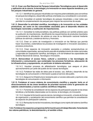Plan de la Patria 2025
[81]
1.6.1.2. Crear una Red Nacional de Parques Industriales Tecnológicos para el desarrollo
y aplicación de la ciencia, la tecnología y la innovación en esos espacios temáticos y en
los parques industriales en general.
1.6.1.2.1. Identificar los parques industriales con mayores potencialidades para convertirse
en parques tecnológicos y desarrollar políticas orientadas a su consolidación o conversión.
1.6.1.2.2. Consolidar el carácter tecnológico de parques industriales y crear redes que
permitan la complementación de parques para mejorar las economías de escala.
1.6.1.3. Desarrollar la actividad científica, tecnológica y de innovación en las unidades
productivas, así como en las comunidades asociadas para el desarrollo efectivo de
tecnologías nacionales y sustitución de importaciones.
1.6.1.3.1. Consolidar la institucionalidad y las políticas públicas con sentido práctico para
la sustitución de importaciones, identificando los requerimientos de productos importados
y promoviendo la articulación de actores en aras de su fabricación nacional mediante
políticas de estímulo y asistencia técnica y financiera.
1.6.1.3.2. Crear un centro de investigación e innovación en las fábricas que permita
hacer recurrentes y sistemáticos los procesos de investigación e innovación asociados a
procesos productivos.
1.6.1.3.3. Crear espacios de innovación asociados a unidades socioproductivas en
comunidades organizadas, aprovechando para ello el establecimiento de redes nacionales
y regionales de cooperación científica, tecnológica, a fin de fortalecer las capacidades del
Sistema Nacional de Ciencia, Tecnología e Innovación.
1.6.1.4. Democratizar el acceso físico, cultural y económico a las tecnologías de
información y comunicación, que contemplen los procesos formativos, adecuación de
la infraestructura y equipamiento, en particular al sistema educativo.
1.6.1.4.1. Impulsar procesos de alfabetización tecnológica, que asegure el pleno
aprovechamiento por parte del pueblo de las nuevas tecnologías.
1.6.1.4.2. Fortalecer las redes de datos para el acceso, uso, disfrute y desarrollo de las
tecnologías de comunicación e información puesta al servicio del pueblo.
1.6.1.4.3. Asegurar la infraestructura necesaria para un acceso adecuado y oportuno a las
tecnologías de comunicación e información.
1.6.1.5. Fortalecer el nuevo sistema de conocimiento científico y popular, tanto en el
direccionamiento de las áreas temáticas de prioridad nacional como la generación de
saberes colectivizados y nuevos cuadros científicos integrales.
1.6.1.5.1. Fomentar la consolidación de los espacios de participación popular en las áreas
temáticas y territoriales relacionadas con la ciencia, la tecnología y la innovación.
1.6.1.5.2. Impulsar la formación para la ciencia, tecnología e innovación, a través de formas
de organización y socialización del conocimiento científico que permitan la consolidación
de espacios de participación colectiva.
1.6.1.5.3. Reimpulsar la red de innovadores y tecnólogos como injerto del sistema científico
tecnológico.
1.6.2.Fortalecerlosespaciosyprogramasdeformaciónparaeltrabajoliberador,fomentando
los valores patrióticos, la descolonización y el sentido crítico.
 