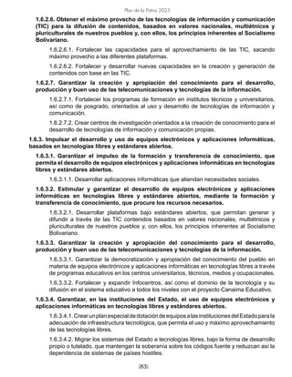 Plan de la Patria 2025
[83]
1.6.2.6. Obtener el máximo provecho de las tecnologías de información y comunicación
(TIC) para la difusión de contenidos, basados en valores nacionales, multiétnicos y
pluriculturales de nuestros pueblos y, con ellos, los principios inherentes al Socialismo
Bolivariano.
1.6.2.6.1. Fortalecer las capacidades para el aprovechamiento de las TIC, sacando
máximo provecho a las diferentes plataformas.
1.6.2.6.2. Fortalecer y desarrollar nuevas capacidades en la creación y generación de
contenidos con base en las TIC.
1.6.2.7. Garantizar la creación y apropiación del conocimiento para el desarrollo,
producción y buen uso de las telecomunicaciones y tecnologías de la información.
1.6.2.7.1. Fortalecer los programas de formación en institutos técnicos y universitarios,
así como de posgrado, orientados al uso y desarrollo de tecnologías de información y
comunicación.
1.6.2.7.2. Crear centros de investigación orientados a la creación de conocimiento para el
desarrollo de tecnologías de información y comunicación propias.
1.6.3. Impulsar el desarrollo y uso de equipos electrónicos y aplicaciones informáticas,
basados en tecnologías libres y estándares abiertos.
1.6.3.1. Garantizar el impulso de la formación y transferencia de conocimiento, que
permita el desarrollo de equipos electrónicos y aplicaciones informáticas en tecnologías
libres y estándares abiertos.
1.6.3.1.1. Desarrollar aplicaciones informáticas que atiendan necesidades sociales.
1.6.3.2. Estimular y garantizar el desarrollo de equipos electrónicos y aplicaciones
informáticas en tecnologías libres y estándares abiertos, mediante la formación y
transferencia de conocimiento, que procure los recursos necesarios.
1.6.3.2.1. Desarrollar plataformas bajo estándares abiertos, que permitan generar y
difundir a través de las TIC contenidos basados en valores nacionales, multiétnicos y
pluriculturales de nuestros pueblos y, con ellos, los principios inherentes al Socialismo
Bolivariano.
1.6.3.3. Garantizar la creación y apropiación del conocimiento para el desarrollo,
producción y buen uso de las telecomunicaciones y tecnologías de la información.
1.6.3.3.1. Garantizar la democratización y apropiación del conocimiento del pueblo en
materia de equipos electrónicos y aplicaciones informáticas en tecnologías libres a través
de programas educativos en los centros universitarios, técnicos, medios y ocupacionales.
1.6.3.3.2. Fortalecer y expandir Infocentros, así como el dominio de la tecnología y su
difusión en el sistema educativo a todos los niveles con el proyecto Canaima Educativo.
1.6.3.4. Garantizar, en las instituciones del Estado, el uso de equipos electrónicos y
aplicaciones informáticas en tecnologías libres y estándares abiertos.
1.6.3.4.1.CrearunplanespecialdedotacióndeequiposalasinstitucionesdelEstadoparala
adecuación de infraestructura tecnológica, que permita el uso y máximo aprovechamiento
de las tecnologías libres.
1.6.3.4.2. Migrar los sistemas del Estado a tecnologías libres, bajo la forma de desarrollo
propio o tutelado, que mantengan la soberanía sobre los códigos fuente y reduzcan así la
dependencia de sistemas de países hostiles.
 