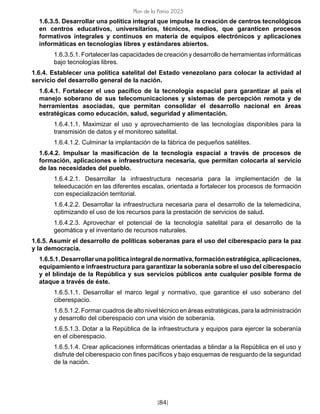 [84]
Plan de la Patria 2025
1.6.3.5. Desarrollar una política integral que impulse la creación de centros tecnológicos
en centros educativos, universitarios, técnicos, medios, que garanticen procesos
formativos integrales y continuos en materia de equipos electrónicos y aplicaciones
informáticas en tecnologías libres y estándares abiertos.
1.6.3.5.1. Fortalecer las capacidades de creación y desarrollo de herramientas informáticas
bajo tecnologías libres.
1.6.4. Establecer una política satelital del Estado venezolano para colocar la actividad al
servicio del desarrollo general de la nación.
1.6.4.1. Fortalecer el uso pacífico de la tecnología espacial para garantizar al país el
manejo soberano de sus telecomunicaciones y sistemas de percepción remota y de
herramientas asociadas, que permitan consolidar el desarrollo nacional en áreas
estratégicas como educación, salud, seguridad y alimentación.
1.6.4.1.1. Maximizar el uso y aprovechamiento de las tecnologías disponibles para la
transmisión de datos y el monitoreo satelital.
1.6.4.1.2. Culminar la implantación de la fábrica de pequeños satélites.
1.6.4.2. Impulsar la masificación de la tecnología espacial a través de procesos de
formación, aplicaciones e infraestructura necesaria, que permitan colocarla al servicio
de las necesidades del pueblo.
1.6.4.2.1. Desarrollar la infraestructura necesaria para la implementación de la
teleeducación en las diferentes escalas, orientada a fortalecer los procesos de formación
con especialización territorial.
1.6.4.2.2. Desarrollar la infraestructura necesaria para el desarrollo de la telemedicina,
optimizando el uso de los recursos para la prestación de servicios de salud.
1.6.4.2.3. Aprovechar el potencial de la tecnología satelital para el desarrollo de la
geomática y el inventario de recursos naturales.
1.6.5. Asumir el desarrollo de políticas soberanas para el uso del ciberespacio para la paz
y la democracia.
1.6.5.1. Desarrollar una política integral de normativa, formación estratégica, aplicaciones,
equipamiento e infraestructura para garantizar la soberanía sobre el uso del ciberespacio
y el blindaje de la República y sus servicios públicos ante cualquier posible forma de
ataque a través de éste.
1.6.5.1.1. Desarrollar el marco legal y normativo, que garantice el uso soberano del
ciberespacio.
1.6.5.1.2. Formar cuadros de alto nivel técnico en áreas estratégicas, para la administración
y desarrollo del ciberespacio con una visión de soberanía.
1.6.5.1.3. Dotar a la República de la infraestructura y equipos para ejercer la soberanía
en el ciberespacio.
1.6.5.1.4. Crear aplicaciones informáticas orientadas a blindar a la República en el uso y
disfrute del ciberespacio con fines pacíficos y bajo esquemas de resguardo de la seguridad
de la nación.
 