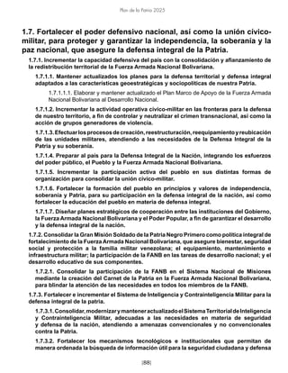 [88]
Plan de la Patria 2025
1.7. Fortalecer el poder defensivo nacional, así como la unión cívico-
militar, para proteger y garantizar la independencia, la soberanía y la
paz nacional, que asegure la defensa integral de la Patria.
1.7.1. Incrementar la capacidad defensiva del país con la consolidación y afianzamiento de
la redistribución territorial de la Fuerza Armada Nacional Bolivariana.
1.7.1.1. Mantener actualizados los planes para la defensa territorial y defensa integral
adaptados a las características geoestratégicas y sociopolíticas de nuestra Patria.
1.7.1.1.1. Elaborar y mantener actualizado el Plan Marco de Apoyo de la Fuerza Armada
Nacional Bolivariana al Desarrollo Nacional.
1.7.1.2. Incrementar la actividad operativa cívico-militar en las fronteras para la defensa
de nuestro territorio, a fin de controlar y neutralizar el crimen transnacional, así como la
acción de grupos generadores de violencia.
1.7.1.3.Efectuarlosprocesosdecreación,reestructuración,reequipamientoyreubicación
de las unidades militares, atendiendo a las necesidades de la Defensa Integral de la
Patria y su soberanía.
1.7.1.4. Preparar al país para la Defensa Integral de la Nación, integrando los esfuerzos
del poder público, el Pueblo y la Fuerza Armada Nacional Bolivariana.
1.7.1.5. Incrementar la participación activa del pueblo en sus distintas formas de
organización para consolidar la unión cívico-militar.
1.7.1.6. Fortalecer la formación del pueblo en principios y valores de independencia,
soberanía y Patria, para su participación en la defensa integral de la nación, así como
fortalecer la educación del pueblo en materia de defensa integral.
1.7.1.7. Diseñar planes estratégicos de cooperación entre las instituciones del Gobierno,
la Fuerza Armada Nacional Bolivariana y el Poder Popular, a fin de garantizar el desarrollo
y la defensa integral de la nación.
1.7.2. Consolidar la Gran Misión Soldado de la Patria Negro Primero como política integral de
fortalecimiento de la Fuerza Armada Nacional Bolivariana, que asegure bienestar, seguridad
social y protección a la familia militar venezolana; el equipamiento, mantenimiento e
infraestructura militar; la participación de la FANB en las tareas de desarrollo nacional; y el
desarrollo educativo de sus componentes.
1.7.2.1. Consolidar la participación de la FANB en el Sistema Nacional de Misiones
mediante la creación del Carnet de la Patria en la Fuerza Armada Nacional Bolivariana,
para blindar la atención de las necesidades en todos los miembros de la FANB.
1.7.3. Fortalecer e incrementar el Sistema de Inteligencia y Contrainteligencia Militar para la
defensa integral de la patria.
1.7.3.1.Consolidar,modernizarymanteneractualizadoelSistemaTerritorialdeInteligencia
y Contrainteligencia Militar, adecuadas a las necesidades en materia de seguridad
y defensa de la nación, atendiendo a amenazas convencionales y no convencionales
contra la Patria.
1.7.3.2. Fortalecer los mecanismos tecnológicos e institucionales que permitan de
manera ordenada la búsqueda de información útil para la seguridad ciudadana y defensa
 