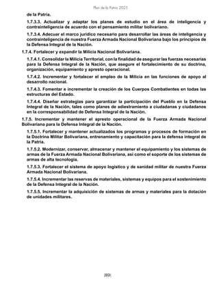 Plan de la Patria 2025
[89]
de la Patria.
1.7.3.3. Actualizar y adaptar los planes de estudio en el área de inteligencia y
contrainteligencia de acuerdo con el pensamiento militar bolivariano.
1.7.3.4. Adecuar el marco jurídico necesario para desarrollar las áreas de inteligencia y
contrainteligencia de nuestra Fuerza Armada Nacional Bolivariana bajo los principios de
la Defensa Integral de la Nación.
1.7.4. Fortalecer y expandir la Milicia Nacional Bolivariana.
1.7.4.1. Consolidar la Milicia Territorial, con la finalidad de asegurar las fuerzas necesarias
para la Defensa Integral de la Nación, que asegure el fortalecimiento de su doctrina,
organización, equipamiento y apresto operacional.
1.7.4.2. Incrementar y fortalecer el empleo de la Milicia en las funciones de apoyo al
desarrollo nacional.
1.7.4.3. Fomentar e incrementar la creación de los Cuerpos Combatientes en todas las
estructuras del Estado.
1.7.4.4. Diseñar estrategias para garantizar la participación del Pueblo en la Defensa
Integral de la Nación, tales como planes de adiestramiento a ciudadanas y ciudadanos
en la corresponsabilidad de Defensa Integral de la Nación.
1.7.5. Incrementar y mantener el apresto operacional de la Fuerza Armada Nacional
Bolivariana para la Defensa Integral de la Nación.
1.7.5.1. Fortalecer y mantener actualizados los programas y procesos de formación en
la Doctrina Militar Bolivariana, entrenamiento y capacitación para la defensa integral de
la Patria.
1.7.5.2. Modernizar, conservar, almacenar y mantener el equipamiento y los sistemas de
armas de la Fuerza Armada Nacional Bolivariana, así como el soporte de los sistemas de
armas de alta tecnología.
1.7.5.3. Fortalecer el sistema de apoyo logístico y de sanidad militar de nuestra Fuerza
Armada Nacional Bolivariana.
1.7.5.4. Incrementar las reservas de materiales, sistemas y equipos para el sostenimiento
de la Defensa Integral de la Nación.
1.7.5.5. Incrementar la adquisición de sistemas de armas y materiales para la dotación
de unidades militares.
 