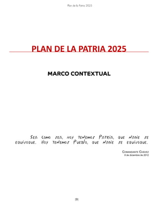 Plan de la Patria 2025
[9]
MARCO CONTEXTUAL
Sea como sea, hoy tenemos Patria, que nadie se
equivoque. Hoy tenemos Pueblo, que nadie se equivoque.
Comandante Chávez
8 de diciembre de 2012
PLAN DE LA PATRIA 2025
 