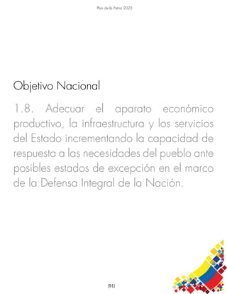 Plan de la Patria 2025
[91]
1.8. Adecuar el aparato económico
productivo, la infraestructura y los servicios
del Estado incrementando la capacidad de
respuesta a las necesidades del pueblo ante
posibles estados de excepción en el marco
de la Defensa Integral de la Nación.
Objetivo Nacional
 
