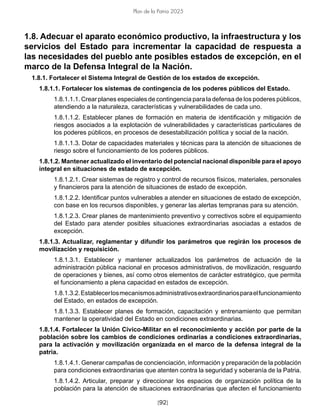 [92]
Plan de la Patria 2025
1.8. Adecuar el aparato económico productivo, la infraestructura y los
servicios del Estado para incrementar la capacidad de respuesta a
las necesidades del pueblo ante posibles estados de excepción, en el
marco de la Defensa Integral de la Nación.
1.8.1. Fortalecer el Sistema Integral de Gestión de los estados de excepción.
1.8.1.1. Fortalecer los sistemas de contingencia de los poderes públicos del Estado.
1.8.1.1.1. Crear planes especiales de contingencia para la defensa de los poderes públicos,
atendiendo a la naturaleza, características y vulnerabilidades de cada uno.
1.8.1.1.2. Establecer planes de formación en materia de identificación y mitigación de
riesgos asociados a la explotación de vulnerabilidades y características particulares de
los poderes públicos, en procesos de desestabilización política y social de la nación.
1.8.1.1.3. Dotar de capacidades materiales y técnicas para la atención de situaciones de
riesgo sobre el funcionamiento de los poderes públicos.
1.8.1.2. Mantener actualizado el inventario del potencial nacional disponible para el apoyo
integral en situaciones de estado de excepción.
1.8.1.2.1. Crear sistemas de registro y control de recursos físicos, materiales, personales
y financieros para la atención de situaciones de estado de excepción.
1.8.1.2.2. Identificar puntos vulnerables a atender en situaciones de estado de excepción,
con base en los recursos disponibles, y generar las alertas tempranas para su atención.
1.8.1.2.3. Crear planes de mantenimiento preventivo y correctivos sobre el equipamiento
del Estado para atender posibles situaciones extraordinarias asociadas a estados de
excepción.
1.8.1.3. Actualizar, reglamentar y difundir los parámetros que regirán los procesos de
movilización y requisición.
1.8.1.3.1. Establecer y mantener actualizados los parámetros de actuación de la
administración pública nacional en procesos administrativos, de movilización, resguardo
de operaciones y bienes, así como otros elementos de carácter estratégico, que permita
el funcionamiento a plena capacidad en estados de excepción.
1.8.1.3.2.Establecerlosmecanismosadministrativosextraordinariosparaelfuncionamiento
del Estado, en estados de excepción.
1.8.1.3.3. Establecer planes de formación, capacitación y entrenamiento que permitan
mantener la operatividad del Estado en condiciones extraordinarias.
1.8.1.4. Fortalecer la Unión Cívico-Militar en el reconocimiento y acción por parte de la
población sobre los cambios de condiciones ordinarias a condiciones extraordinarias,
para la activación y movilización organizada en el marco de la defensa integral de la
patria.
1.8.1.4.1. Generar campañas de concienciación, información y preparación de la población
para condiciones extraordinarias que atenten contra la seguridad y soberanía de la Patria.
1.8.1.4.2. Articular, preparar y direccionar los espacios de organización política de la
población para la atención de situaciones extraordinarias que afecten el funcionamiento
 