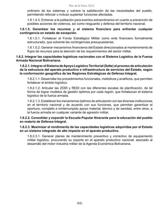 Plan de la Patria 2025
[93]
ordinario de los sistemas y vulnere la satisfacción de las necesidades del pueblo,
permitiendo reforzar o incluso suplantar funciones afectadas.
1.8.1.4.3. Entrenar a la población para eventos extraordinarios en cuanto a prevención de
posibles acciones de violencia, así como resguardo y defensa del territorio nacional.
1.8.1.5. Garantizar los recursos y el sistema financiero para enfrentar cualquier
contingencia en estado de excepción.
1.8.1.5.1. Fortalecer el Fondo Estratégico Militar como ente financiero formalmente
estructurado, que solvente las contingencias presupuestarias.
1.8.1.5.2. Generar mecanismos financieros del Estado direccionados al mantenimiento de
flujos de recursos para la atención de los requerimientos del sector militar.
1.8.2. Integrar las capacidades logísticas nacionales con el Sistema Logístico de la Fuerza
Armada Nacional Bolivariana.
1.8.2.1. Integrar el Sistema deApoyo Logístico Territorial (Salte) al proceso de articulación
de la estructura del aparato productivo e infraestructura de servicios del Estado, según
la conformación geográfica de las Regiones Estratégicas de Defensa Integral.
1.8.2.1.1. Desarrollar los procedimientos funcionales, metódicos y analíticos, que permitan
fortalecer el ámbito logístico.
1.8.2.1.2. Articular las ZODI y REDI con las diferentes escalas de planificación, de tal
forma de lograr modelos de gestión óptimos por cada región, que fortalezcan el sistema
logístico de la fuerza armada.
1.8.2.1.3. Establecer los mecanismos óptimos de articulación con las diversas instituciones
en el territorio nacional y de acuerdo con sus funciones, que permitan garantizar el
oportuno, completo e ininterrumpido apoyo material, técnico y de sanidad, entre otros, a
la fuerza armada en cualquier variante de agresión militar.
1.8.2.2. Consolidar y expandir la Escuela Popular Itinerante para la educación del pueblo
en materia de Defensa Integral.
1.8.2.3. Maximizar el rendimiento de las capacidades logísticas adquiridas por el Estado
en un sistema integrado de alto impacto en el aparato productivo.
1.8.2.3.1. Generar planes de mantenimiento preventivo y correctivo de equipamiento
militar logístico, procurando su soporte en el aparato productivo nacional, asociado al
desarrollo del motor industria militar de la Agenda Económica Bolivariana.
 