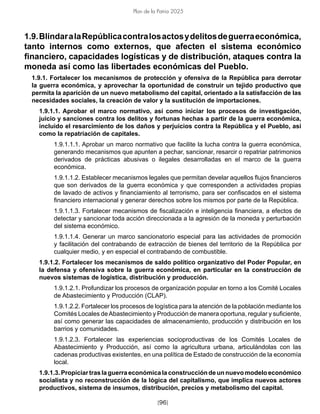 [96]
Plan de la Patria 2025
1.9.BlindaralaRepúblicacontralosactosydelitosdeguerraeconómica,
tanto internos como externos, que afecten el sistema económico
financiero, capacidades logísticas y de distribución, ataques contra la
moneda así como las libertades económicas del Pueblo.
1.9.1. Fortalecer los mecanismos de protección y ofensiva de la República para derrotar
la guerra económica, y aprovechar la oportunidad de construir un tejido productivo que
permita la aparición de un nuevo metabolismo del capital, orientado a la satisfacción de las
necesidades sociales, la creación de valor y la sustitución de importaciones.
1.9.1.1. Aprobar el marco normativo, así como iniciar los procesos de investigación,
juicio y sanciones contra los delitos y fortunas hechas a partir de la guerra económica,
incluido el resarcimiento de los daños y perjuicios contra la República y el Pueblo, así
como la repatriación de capitales.
1.9.1.1.1. Aprobar un marco normativo que facilite la lucha contra la guerra económica,
generando mecanismos que apunten a pechar, sancionar, resarcir o repatriar patrimonios
derivados de prácticas abusivas o ilegales desarrolladas en el marco de la guerra
económica.
1.9.1.1.2. Establecer mecanismos legales que permitan develar aquellos flujos financieros
que son derivados de la guerra económica y que corresponden a actividades propias
de lavado de activos y financiamiento al terrorismo, para ser confiscados en el sistema
financiero internacional y generar derechos sobre los mismos por parte de la República.
1.9.1.1.3. Fortalecer mecanismos de fiscalización e inteligencia financiera, a efectos de
detectar y sancionar toda acción direccionada a la agresión de la moneda y perturbación
del sistema económico.
1.9.1.1.4. Generar un marco sancionatorio especial para las actividades de promoción
y facilitación del contrabando de extracción de bienes del territorio de la República por
cualquier medio, y en especial el contrabando de combustible.
1.9.1.2. Fortalecer los mecanismos de saldo político organizativo del Poder Popular, en
la defensa y ofensiva sobre la guerra económica, en particular en la construcción de
nuevos sistemas de logística, distribución y producción.
1.9.1.2.1. Profundizar los procesos de organización popular en torno a los Comité Locales
de Abastecimiento y Producción (CLAP).
1.9.1.2.2. Fortalecer los procesos de logística para la atención de la población mediante los
Comités Locales deAbastecimiento y Producción de manera oportuna, regular y suficiente,
así como generar las capacidades de almacenamiento, producción y distribución en los
barrios y comunidades.
1.9.1.2.3. Fortalecer las experiencias socioproductivas de los Comités Locales de
Abastecimiento y Producción, así como la agricultura urbana, articulándolas con las
cadenas productivas existentes, en una política de Estado de construcción de la economía
local.
1.9.1.3. Propiciar tras la guerra económica la construcción de un nuevo modelo económico
socialista y no reconstrucción de la lógica del capitalismo, que implica nuevos actores
productivos, sistema de insumos, distribución, precios y metabolismo del capital.
 