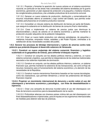 Plan de la Patria 2025
[97]
1.9.1.3.1. Propiciar y fomentar la aparición de nuevos actores en el sistema económico
nacional, en particular en las áreas más vulnerables del sistema develadas por la guerra
económica, generando un plan especial de protección a la pequeña y mediana industria,
los conglomerados productivos y las unidades productivas de la economía comunal.
1.9.1.3.2. Generar un nuevo sistema de producción, distribución y comercialización de
insumos industriales alterno al existente y bajo control del Estado, que permita evitar
posibles perturbaciones en el sistema productivo nacional.
1.9.1.3.3. Consolidar un robusto sistema de distribución de bienes por parte del Estado,
que asegure la soberanía en la distribución de bienes de consumo final e intermedios.
1.9.1.3.4. Crear e implementar un sistema de precios justos que disminuya la
discrecionalidad y abuso de actores en el sistema económico y permita mantener la
protección al poder adquisitivo de la población trabajadora.
1.9.1.3.5. Crear un nuevo tejido productivo con alianzas estratégicas, de pequeñas y
medianas industrias, empresas mixtas, estatales y del Poder Popular, orientadas a la
satisfacción de las necesidades sociales del pueblo.
1.9.2. Generar los procesos de blindaje internacional y ruptura de amarras contra toda
potencia que pretenda bloquear el desarrollo soberano de Venezuela.
1.9.2.1. Construir un nuevo andamiaje del sistema comercial, financiero y logístico
sustentado en la geopolítica de Chávez, para enfrentar el bloqueo imperial.
1.9.2.1.1. Construir en conjunto con los aliados políticos internos y externos, un nuevo
sistema comercial y logístico, que permita la independencia de los sistemas tradicionales
asociados a los sistemas imperiales de dominación.
1.9.2.1.2. Construir en conjunto, con los aliados políticos internos y externos, un sistema
financiero que, permita mantener la soberanía de las transacciones, así como el flujo de
recursos necesarios para el funcionamiento del sistema económico y la atención de las
necesidades de la República.
1.9.2.1.3. Construir nuevos mecanismos financieros basados en las nuevas tecnologías,
como los criptoactivos, que permitan blindarnos y vencer las pretensiones del bloqueo
financiero imperial.
1.9.2.2. Propiciar un movimiento internacional de denuncia y acción sobre el uso del
ciberespacio y terrorismo económico y psicológico, con fines de desestabilización e
injerencia.
1.9.2.2.1. Crear una campaña de denuncia mundial sobre el uso del ciberespacio con
fines de terrorismo económico para la desestabilización de la nación.
1.9.2.2.2. Profundizar alianzas con diversos países víctima del uso del ciberespacio con
fines desestabilizadores e injerencistas, para el impulso en los organismos internacionales
de medidas para detener este tipo de prácticas.
 