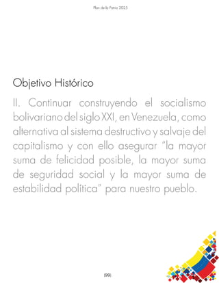Plan de la Patria 2025
[99]
II. Continuar construyendo el socialismo
bolivarianodelsigloXXI,enVenezuela,como
alternativa al sistema destructivo y salvaje del
capitalismo y con ello asegurar “la mayor
suma de felicidad posible, la mayor suma
de seguridad social y la mayor suma de
estabilidad política” para nuestro pueblo.
Objetivo Histórico
 