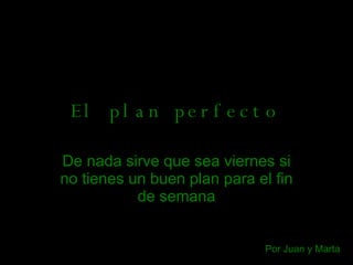 El plan perfecto De nada sirve que sea viernes   si no tienes un buen plan para el fin de semana Por Juan y Marta 