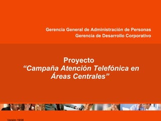 Proyecto   “Campaña Atención Telefónica en Áreas Centrales” Gerencia General de Administración de Personas Gerencia de Desarrollo Corporativo Versión 18/08 