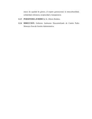 marco de equidad de género, el respeto generacional, la interculturalidad,
solidaridad, tolerancia, reciprocidad y transparencia.
1.2.3 PERSONERIA JURIDICA: Sr. Alberto Bolaños.
1.2.4 DIRECCION: Gobierno Autónomo Descentralizado de Cantón Pedro
Moncayo Área de Gestión Administrativa.
 