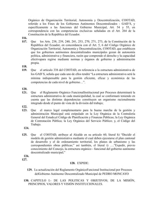 Orgánico de Organización Territorial, Autonomía y Descentralización, COOTAD,
referido a los Fines de los Gobiernos Autónomos Descentralizados - GAD`S, y
específicamente a las funciones del Gobierno Municipal, Art. 54 y 55, en
correspondencia con las competencias exclusivas señaladas en el Art. 264 de la
Constitución de la República del Ecuador.
116.
117. Que los Arts. 238, 239, 240, 241, 253, 270, 271, 273, de la Constitución de la
República del Ecuador, en concordancia con el Art. 5, 6 del Código Orgánico de
Organización Territorial, Autonomía y Descentralización, COOTAD, que establecen
que los gobiernos autónomos descentralizados municipales gozan de autonomía
política, administrativa y financiera, razón que comprende el derecho y la capacidad
efectivapara regirse mediante normas y órganos de gobierno y administración
propia.
118.
119. Que el artículo 338 del COOTAD, en referencia a la estructura administrativa de
los GAD`S, señala que cada uno de ellos tendrá “La estructura administrativa será la
mínima indispensable para la gestión eficiente, eficaz y económica de las
competencias de cada nivel de gobierno…”.
120.
121. Que el Reglamento Orgánico FuncionalInstitucional por Procesos determinará la
estructura administrativa de cada municipalidad, la cual se conformará teniendo en
cuenta que las distintas dependencias constituyen un organismo racionalmente
integrado desde el punto de vista de la división del trabajo;
122.
123. Que el marco legal complementario para la buena marcha de la gestión y
administración Municipal está estipulado en la Ley Orgánica de la Contraloría
General del Estado;el Código de Planificación y Finanzas Públicas; la Ley Orgánica
de Contratación Pública; la Ley Orgánica del Servicio Público; y, el Código del
Trabajo.
124.
125. Que el COOTAD, atribuye al Alcalde en su artículo 60, literal h) “Decidir el
modelo de gestión administrativa mediante el cual deben ejecutarse el plan cantonal
de desarrollo y el de ordenamiento territorial, los planes de urbanismo y las
correspondientes obras públicas;” así también, el literal i) ….”Expedir, previo
conocimiento del Concejo, la estructura orgánico - funcional del gobierno autónomo
descentralizado municipal;”
126.
127.
128. EXPIDE:
129. La actualización del Reglamento OrgánicoFuncional Institucional por Procesos
delGobierno Autónomo Descentralizado Municipal de PEDRO MONCAYO
130. CAPITULO I.- DE LAS POLITICAS Y OBJETIVOS; DE LA MISIÓN,
PRINCIPIOS, VALORES Y VISIÓN INSTITUCIONALES.
 