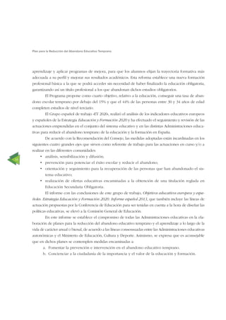 14
Plan para la Reducción del Abandono Educativo Temprano
aprendizaje y aplicar programas de mejora, para que los alumnos elijan la trayectoria formativa más
adecuada a su perﬁl y mejorar sus resultados académicos. Esta reforma establece una nueva formación
profesional básica a la que se podrá acceder sin necesidad de haber ﬁnalizado la educación obligatoria,
garantizando así un título profesional a los que abandonan dichos estudios obligatorios.
El Programa propone como cuarto objetivo, relativo a la educación, conseguir una tasa de aban-
dono escolar temprano por debajo del 15% y que el 44% de las personas entre 30 y 34 años de edad
completen estudios de nivel terciario.
El Grupo español de trabajo «ET 2020», realizó el análisis de los indicadores educativos europeos
y españoles de la Estrategia Educación y Formación 2020 y ha efectuado el seguimiento y revisión de las
actuaciones emprendidas en el conjunto del sistema educativo y en las distintas Administraciones educa-
tivas para reducir el abandono temprano de la educación y la formación en España.
De acuerdo con la Recomendación del Consejo, las medidas adoptadas están incardinadas en los
siguientes cuatro grandes ejes que sirven como referente de trabajo para las actuaciones en curso y/o a
realizar en las diferentes comunidades:
análisis, sensibilización y difusión;
prevención para potenciar el éxito escolar y reducir el abandono;
orientación y seguimiento para la recuperación de las personas que han abandonado el sis-
tema educativo;
realización de ofertas educativas encaminadas a la obtención de una titulación reglada en
Educación Secundaria Obligatoria.
El informe con las conclusiones de este grupo de trabajo, Objetivos educativos europeos y espa-
ñoles. Estrategia Educación y Formación 2020. Informe español 2013, que también incluye las líneas de
actuación propuestas por la Conferencia de Educación para ser tenidas en cuenta a la hora de diseñar las
políticas educativas, se elevó a la Comisión General de Educación.
En este informe se establece el compromiso de todas las Administraciones educativas en la ela-
boración de planes para la reducción del abandono educativo temprano y el aprendizaje a lo largo de la
vida de carácter anual o bienal, de acuerdo a las líneas consensuadas entre las Administraciones educativas
autonómicas y el Ministerio de Educación, Cultura y Deporte. Asimismo, se expresa que es aconsejable
que en dichos planes se contemplen medidas encaminadas a:
a. Fomentar la prevención e intervención en el abandono educativo temprano.
b. Concienciar a la ciudadanía de la importancia y el valor de la educación y formación.
 