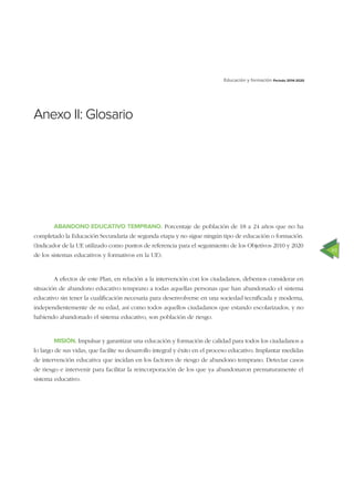 49
Educación y formación Periodo 2014-2020
Anexo II: Glosario
ABANDONO EDUCATIVO TEMPRANO. Porcentaje de población de 18 a 24 años que no ha
completado la Educación Secundaria de segunda etapa y no sigue ningún tipo de educación o formación.
(Indicador de la UE utilizado como puntos de referencia para el seguimiento de los Objetivos 2010 y 2020
de los sistemas educativos y formativos en la UE).
A efectos de este Plan, en relación a la intervención con los ciudadanos, debemos considerar en
situación de abandono educativo temprano a todas aquellas personas que han abandonado el sistema
educativo sin tener la cualiﬁcación necesaria para desenvolverse en una sociedad tecniﬁcada y moderna,
independientemente de su edad, así como todos aquellos ciudadanos que estando escolarizados, y no
habiendo abandonado el sistema educativo, son población de riesgo.
MISIÓN. Impulsar y garantizar una educación y formación de calidad para todos los ciudadanos a
lo largo de sus vidas, que facilite su desarrollo integral y éxito en el proceso educativo. Implantar medidas
de intervención educativa que incidan en los factores de riesgo de abandono temprano. Detectar casos
de riesgo e intervenir para facilitar la reincorporación de los que ya abandonaron prematuramente el
sistema educativo.
 