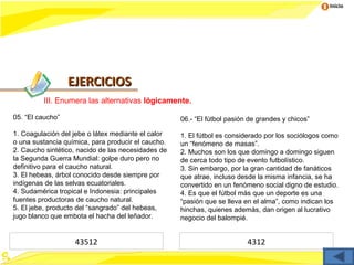 Inicio




                  EJERCICIOS
         III. Enumera las alternativas lógicamente.

05. “El caucho”                                     06.- “El fútbol pasión de grandes y chicos”

1. Coagulación del jebe o látex mediante el calor   1. El fútbol es considerado por los sociólogos como
o una sustancia química, para producir el caucho.   un “fenómeno de masas”.
2. Caucho sintético, nacido de las necesidades de   2. Muchos son los que domingo a domingo siguen
la Segunda Guerra Mundial: golpe duro pero no       de cerca todo tipo de evento futbolístico.
definitivo para el caucho natural.                  3. Sin embargo, por la gran cantidad de fanáticos
3. El hebeas, árbol conocido desde siempre por      que atrae, incluso desde la misma infancia, se ha
indígenas de las selvas ecuatoriales.               convertido en un fenómeno social digno de estudio.
4. Sudamérica tropical e Indonesia: principales     4. Es que el fútbol más que un deporte es una
fuentes productoras de caucho natural.              “pasión que se lleva en el alma”, como indican los
5. El jebe, producto del “sangrado” del hebeas,     hinchas, quienes además, dan origen al lucrativo
jugo blanco que embota el hacha del leñador.        negocio del balompié.


                   43512                                                  4312
 