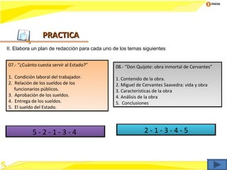 Inicio




                PRACTICA
II. Elabora un plan de redacción para cada uno de los temas siguientes


07.- “¿Cuánto cuesta servir al Estado?”         08.- “Don Quijote: obra inmortal de Cervantes”

1. Condición laboral del trabajador.            1. Contenido de la obra.
2. Relación de los sueldos de los               2. Miguel de Cervantes Saavedra: vida y obra
   funcionarios públicos.                       3. Características de la obra
3. Aprobación de los sueldos.                   4. Análisis de la obra
4. Entrega de los sueldos.                      5. Conclusiones
5. El sueldo del Estado.




           5-2-1-3-4                                         2-1-3-4-5
 