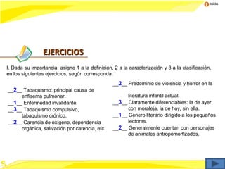 Inicio




                EJERCICIOS
I. Dada su importancia asigne 1 a la definición, 2 a la caracterización y 3 a la clasificación,
en los siguientes ejercicios, según corresponda.
                                                 __2__ Predominio de violencia y horror en la
__2__ Tabaquismo: principal causa de
     enfisema pulmonar.                                literatura infantil actual.
__1__ Enfermedad invalidante.                    __3__ Claramente diferenciables: la de ayer,
__3__ Tabaquismo compulsivo,                           con moraleja, la de hoy, sin ella.
     tabaquismo crónico.                         __1__ Género literario dirigido a los pequeños
__2__ Carencia de oxígeno, dependencia                 lectores.
     orgánica, salivación por carencia, etc.     __2__ Generalmente cuentan con personajes
                                                       de animales antropomorfizados.
 
