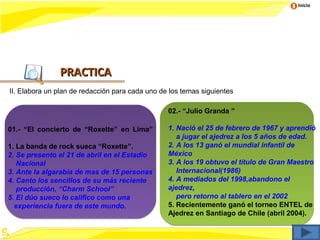 Inicio




               PRACTICA
II. Elabora un plan de redacción para cada uno de los temas siguientes

                                                 02.- “Julio Granda ”

01.- “El concierto de “Roxette” en Lima”         1. Nació el 25 de febrero de 1967 y aprendió
                                                    a jugar el ajedrez a los 5 años de edad.
1. La banda de rock sueca “Roxette”.             2. A los 13 ganó el mundial infantil de
2. Se presento el 21 de abril en el Estadio      México
   Nacional                                      3. A los 19 obtuvo el título de Gran Maestro
3. Ante la algarabía de mas de 15 personas          Internacional(1986)
4. Canto los sencillos de su más reciente        4. A mediados del 1998,abandono el
   producción, “Charm School”                    ajedrez,
5. El dúo sueco lo califico como una                pero retorno al tablero en el 2002
  experiencia fuera de este mundo.               5. Recientemente ganó el torneo ENTEL de
                                                 Ajedrez en Santiago de Chile (abril 2004).
 