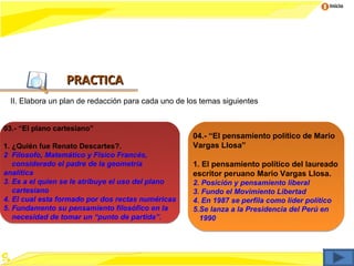 Inicio




                  PRACTICA
 II. Elabora un plan de redacción para cada uno de los temas siguientes


03.- “El plano cartesiano”
                                                    04.- “El pensamiento político de Mario
1. ¿Quién fue Renato Descartes?.                    Vargas Llosa”
2 Filosofo, Matemático y Físico Francés,
   considerado el padre de la geometría             1. El pensamiento político del laureado
analítica                                           escritor peruano Mario Vargas Llosa.
3. Es a el quien se le atribuye el uso del plano    2. Posición y pensamiento liberal
   cartesiano                                       3. Fundo el Movimiento Libertad
4. El cual esta formado por dos rectas numéricas    4. En 1987 se perfila como líder político
5. Fundamento su pensamiento filosófico en la       5.Se lanza a la Presidencia del Perú en
   necesidad de tomar un “punto de partida”.          1990
 