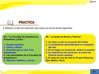 Inicio




               PRACTICA
II. Elabora un plan de redacción para cada uno de los temas siguientes


05.- “La Facultad de Arquitectura,         06.- “La boda de Daniel y Patricia”
Urbanismo y Artes ”
                                           1. Su amor se dio en el puerto del Callao
1. Reseña histórica                        2. La amistad fue alimentándose en compañía
2. Visión y Misión                            del mar
3. Servicios que se dan a los              3. El noviazgo era inminente, ambos lo querían
estudiantes                                4. Su matrimonio fue hermoso, el sueño de
4. Las autoridades de la Facultad de          Patricia hecho realidad.
Arquitectura.                              5. El viaje de luna de miel en Puerto Palmeras
5. Informes, teléfono y correo             (San Martín, Perú).
 