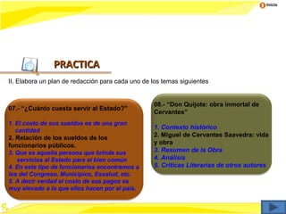 Inicio




               PRACTICA
II. Elabora un plan de redacción para cada uno de los temas siguientes


                                                  08.- “Don Quijote: obra inmortal de
07.- “¿Cuánto cuesta servir al Estado?”
                                                  Cervantes”
1. El costo de sus sueldos es de una gran
   cantidad
                                                  1. Contexto histórico
2. Relación de los sueldos de los                 2. Miguel de Cervantes Saavedra: vida
funcionarios públicos.                            y obra
3. Que es aquella persona que brinda sus          3. Resumen de la Obra
   servicios al Estado para el bien común         4. Análisis
4. En este tipo de funcionarios encontramos a     5. Criticas Literarias de otros autores
los del Congreso, Municipios, Essalud, etc.
5. A decir verdad el costo de sus pagos es
muy elevado a lo que ellos hacen por el país.
 