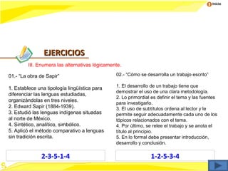Inicio




               EJERCICIOS
        III. Enumera las alternativas lógicamente.

01.- “La obra de Sapir”                        02.- “Cómo se desarrolla un trabajo escrito”

                                               1. El desarrollo de un trabajo tiene que
1. Establece una tipología lingüística para
                                               demostrar el uso de una clara metodología.
diferenciar las lenguas estudiadas,
                                               2. Lo primordial es definir el tema y las fuentes
organizándolas en tres niveles.
                                               para investigarlo.
2. Edward Sapir (1884-1939).                   3. El uso de subtítulos ordena al lector y le
3. Estudió las lenguas indígenas situadas      permite seguir adecuadamente cada uno de los
al norte de México.                            tópicos relacionados con el tema.
4. Sintético, analítico, simbólico.            4. Por último, se relee el trabajo y se anota el
5. Aplicó el método comparativo a lenguas      título al principio.
sin tradición escrita.                         5. En lo formal debe presentar introducción,
                                               desarrollo y conclusión.

              2-3-5-1-4                                        1-2-5-3-4
 