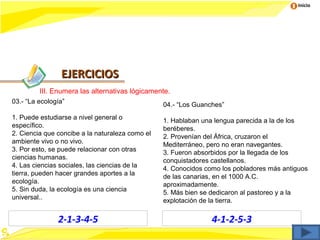 Inicio




                EJERCICIOS
         III. Enumera las alternativas lógicamente.
03.- “La ecología”                               04.- “Los Guanches”
1. Puede estudiarse a nivel general o            1. Hablaban una lengua parecida a la de los
específico.                                      beréberes.
2. Ciencia que concibe a la naturaleza como el   2. Provenían del África, cruzaron el
ambiente vivo o no vivo.                         Mediterráneo, pero no eran navegantes.
3. Por esto, se puede relacionar con otras       3. Fueron absorbidos por la llegada de los
ciencias humanas.                                conquistadores castellanos.
4. Las ciencias sociales, las ciencias de la     4. Conocidos como los pobladores más antiguos
tierra, pueden hacer grandes aportes a la        de las canarias, en el 1000 A.C.
ecología.                                        aproximadamente.
5. Sin duda, la ecología es una ciencia          5. Más bien se dedicaron al pastoreo y a la
universal..                                      explotación de la tierra.

               2-1-3-4-5                                        4-1-2-5-3
 