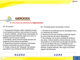 Inicio




                  EJERCICIOS
         III. Enumera las alternativas lógicamente.

05. “El caucho”                                     06.- “El fútbol pasión de grandes y chicos”

1. Coagulación del jebe o látex mediante el calor   1. El fútbol es considerado por los sociólogos como
o una sustancia química, para producir el caucho.   un “fenómeno de masas”.
2. Caucho sintético, nacido de las necesidades de   2. Muchos son los que domingo a domingo siguen
la Segunda Guerra Mundial: golpe duro pero no       de cerca todo tipo de evento futbolístico.
definitivo para el caucho natural.                  3. Sin embargo, por la gran cantidad de fanáticos
3. El hebeas, árbol conocido desde siempre por      que atrae, incluso desde la misma infancia, se ha
indígenas de las selvas ecuatoriales.               convertido en un fenómeno social digno de estudio.
4. Sudamérica tropical e Indonesia: principales     4. Es que el fútbol más que un deporte es una
fuentes productoras de caucho natural.              “pasión que se lleva en el alma”, como indican los
5. El jebe, producto del “sangrado” del hebeas,     hinchas, quienes además, dan origen al lucrativo
jugo blanco que embota el hacha del leñador.        negocio del balompié.


                  4-1-2-5-3                                            1-2-3-4
 