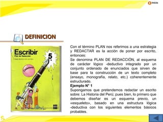 Inicio




DEFINICION
             Con el término PLAN nos referimos a una estrategia
             y REDACTAR es la acción de poner por escrito,
             entonces:
             Se denomina PLAN DE REDACCIÓN, al esquema
             de carácter lógico -deductivo integrado por un
             conjunto ordenado de enunciados que sirven de
             base para la construcción de un texto completo
             (ensayo, monografía, relato, etc.) coherentemente
             estructurado.
             Ejemplo N° 1
             Supongamos que pretendemos redactar un escrito
             sobre: La Historia del Perú; pues bien, lo primero que
             debemos diseñar es un esquema previo, un
             «esqueleto», basado en una estructura lógica
             -deductiva con los siguientes elementos básicos
             probables.
 
