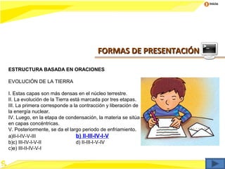 Inicio




                                        FORMAS DE PRESENTACIÓN

ESTRUCTURA BASADA EN ORACIONES

EVOLUCIÓN DE LA TIERRA

I. Estas capas son más densas en el núcleo terrestre.
II. La evolución de la Tierra está marcada por tres etapas.
III. La primera corresponde a la contracción y liberación de
la energía nuclear.
IV. Luego, en la etapa de condensación, la materia se sitúa
en capas concéntricas.
V. Posteriormente, se da el largo periodo de enfriamiento.
a)II-I-IV-V-III                 b) II-III-IV-l-V
b)c) III-IV-I-V-II              d) II-III-I-V-IV
c)e) III-II-IV-V-I
 