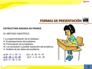 Inicio




                                            FORMAS DE PRESENTACIÓN

ESTRUCTURA BASADA EN FRASES

EL MÉTODO CIENTÍFICO

I. La experimentación de la hipótesis.
II. El planteamiento del problema.
III. Formulación de la hipótesis.
IV. La conclusión o posible resolución del problema.
V. Análisis de los datos del problema.

a) III - II - I - IV - V   b) I - II - III - V - IV
c) II - III - I - V - IV   d) V - I - II - IV - III
e) II - V - III - I - IV
 