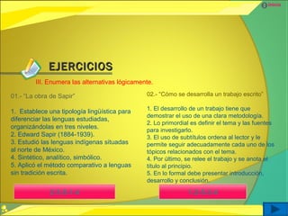 Inicio




             EJERCICIOS
        III. Enumera las alternativas lógicamente.

01.- “La obra de Sapir”                        02.- “Cómo se desarrolla un trabajo escrito”

                                               1. El desarrollo de un trabajo tiene que
1. Establece una tipología lingüística para
                                               demostrar el uso de una clara metodología.
diferenciar las lenguas estudiadas,
                                               2. Lo primordial es definir el tema y las fuentes
organizándolas en tres niveles.
                                               para investigarlo.
2. Edward Sapir (1884-1939).                   3. El uso de subtítulos ordena al lector y le
3. Estudió las lenguas indígenas situadas      permite seguir adecuadamente cada uno de los
al norte de México.                            tópicos relacionados con el tema.
4. Sintético, analítico, simbólico.            4. Por último, se relee el trabajo y se anota el
5. Aplicó el método comparativo a lenguas      título al principio.
sin tradición escrita.                         5. En lo formal debe presentar introducción,
                                               desarrollo y conclusión.

              2-3-5-1-4                                       1-2-5-3-4
 