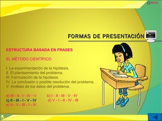 Inicio




                                          FORMAS DE PRESENTACIÓN

ESTRUCTURA BASADA EN FRASES

EL MÉTODO CIENTÍFICO

I. La experimentación de la hipótesis.
II. El planteamiento del problema.
III. Formulación de la hipótesis.
IV. La conclusión o posible resolución del problema.
V. Análisis de los datos del problema.

a) III - II - I - IV - V   b) I - II - III - V - IV
c) II - III - I - V - IV   d) V - I - II - IV - III
e) II - V - III - I - IV
 