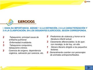 Inicio




               EJERCICIOS
I. DADA SU IMPORTANCIA ASIGNE 1 A LA DEFINICIÓN, 2 A LA CARACTERIZACIÓN Y
3 A LA CLASIFICACIÓN, EN LOS SIGUIENTES EJERCICIOS, SEGÚN CORRESPONDA.


2     Tabaquismo: principal causa de           2 Predominio de violencia y horror en la
     enfisema pulmonar.                             literatura infantil actual.
1     Enfermedad invalidante.                  3   Claramente diferenciables: la de ayer,
3     Tabaquismo compulsivo,                        con moraleja, la de hoy, sin ella.
     tabaquismo crónico.                       1    Género literario dirigido a los pequeños
2    Carencia de oxígeno, dependencia               lectores.
     orgánica, salivación por carencia, etc.   2   Generalmente cuentan con personajes
                                                   de animales antropomorfizados.
 