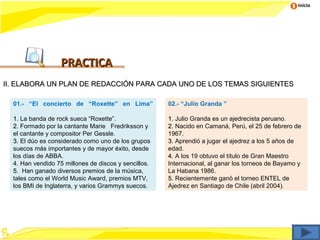Inicio




                   PRACTICA
II. ELABORA UN PLAN DE REDACCIÓN PARA CADA UNO DE LOS TEMAS SIGUIENTES

  01.- “El concierto de “Roxette” en Lima”            02.- “Julio Granda ”

  1. La banda de rock sueca “Roxette”.                1. Julio Granda es un ajedrecista peruano.
  2. Formado por la cantante Marie Fredriksson y      2. Nacido en Camaná, Perú, el 25 de febrero de
  el cantante y compositor Per Gessle.                1967.
  3. El dúo es considerado como uno de los grupos     3. Aprendió a jugar el ajedrez a los 5 años de
  suecos más importantes y de mayor éxito, desde      edad.
  los días de ABBA.                                   4. A los 19 obtuvo el título de Gran Maestro
  4. Han vendido 75 millones de discos y sencillos.   Internacional, al ganar los torneos de Bayamo y
  5. Han ganado diversos premios de la música,        La Habana 1986.
  tales como el World Music Award, premios MTV,       5. Recientemente ganó el torneo ENTEL de
  los BMI de Inglaterra, y varios Grammys suecos.     Ajedrez en Santiago de Chile (abril 2004).
 