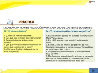 Inicio




                 PRACTICA
II. ELABORA UN PLAN DE REDACCIÓN PARA CADA UNO DE LOS TEMAS SIGUIENTES
03.- “El plano cartesiano”                     04.- “El pensamiento político de Mario Vargas Llosa”

1. ¿Quién fue Renato Descartes?.               1. El pensamiento político del laureado escritor peruano
2. ¿De qué esta forma un plano cartesiano?
   ¿                                           Mario Vargas Llosa.
3. Características de ambas rectas             2. En 1980, Vargas Llosa se volvió políticamente
opuestas.                                      activo.
4. ¿En que consiste la representación de los
   ¿                                           3. En 1987, ante los intentos del gobierno de Alan
puntos que se cortan en el plano?              García de nacionalizar la banca peruana, Vargas Llosa
5.¿Cúal es su finalidad de la posición de      se perfiló como líder político.
estos dos puntos?                              4. Se presentó como candidato a la Presidencia del
                                                  S
                                               Perú en 1990.
                                               5. Manifestó que su participación activa en la campaña
                                               electoral había terminado, al considerar que había
                                               contribuido a salvar la democracia de su país
 