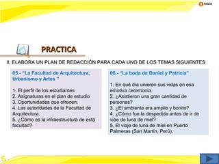 Inicio




               PRACTICA
II. ELABORA UN PLAN DE REDACCIÓN PARA CADA UNO DE LOS TEMAS SIGUIENTES

  05.- “La Facultad de Arquitectura,       06.- “La boda de Daniel y Patricia”
  Urbanismo y Artes ”
                                           1. En qué día unieron sus vidas en esa
  1. El perfil de los estudiantes          emotiva ceremonia.
  2. Asignaturas en el plan de estudio     2. ¿Asistieron una gran cantidad de
  3. Oportunidades que ofrecen.            personas?
  4. Las autoridades de la Facultad de     3. ¿El ambiente era amplio y bonito?
  Arquitectura.                            4. ¿Cómo fue la despedida antes de ir de
  5. ¿Cómo es la infraestructura de esta   viae de luna de miel?
  facultad?                                5. El viaje de luna de miel en Puerto
                                           Palmeras (San Martín, Perú).
 