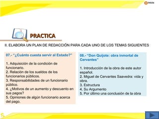 Inicio




              PRACTICA
II. ELABORA UN PLAN DE REDACCIÓN PARA CADA UNO DE LOS TEMAS SIGUIENTES

07.- “¿Cuánto cuesta servir al Estado?”    08.- “Don Quijote: obra inmortal de
                                           Cervantes”
1. Adquisición de la condición de
funcionario.                               1. Introducción de la obra de este autor
2. Relación de los sueldos de los          español.
funcionarios públicos.                     2. Miguel de Cervantes Saavedra: vida y
3. Responsabilidades de un funcionario     obra.
público.                                   3. Estructura
4. ¿Motivos de un aumento y descuento en   4. Su Argumento
sus pagos?                                 5. Por último una conclusión de la obra
                                                             c
5. Opiniones de algún funcionario acerca
del pago.
 