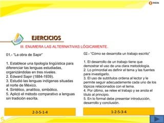 Inicio




               EJERCICIOS
        III. ENUMERA LAS ALTERNATIVAS LÓGICAMENTE.

01.- “La obra de Sapir”                       02.- “Cómo se desarrolla un trabajo escrito”

                                              1. El desarrollo de un trabajo tiene que
1. Establece una tipología lingüística para
                                              demostrar el uso de una clara metodología.
diferenciar las lenguas estudiadas,
                                              2. Lo primordial es definir el tema y las fuentes
organizándolas en tres niveles.
                                              para investigarlo.
2. Edward Sapir (1884-1939).                  3. El uso de subtítulos ordena al lector y le
3. Estudió las lenguas indígenas situadas     permite seguir adecuadamente cada uno de los
al norte de México.                           tópicos relacionados con el tema.
4. Sintético, analítico, simbólico.           4. Por último, se relee el trabajo y se anota el
5. Aplicó el método comparativo a lenguas     título al principio.
sin tradición escrita.                        5. En lo formal debe presentar introducción,
                                              desarrollo y conclusión.

                2-3-5-1-4                                       1-2-5-3-4
 