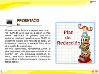Inicio




           PRESENTACIO
           N
Cuando damos lectura a expresiones como :
"el PLAN de vuelo que va a seguir la línea
aérea", «el PLAN de gobierno que va a
aplicar el candidato opositor», o «el PLAN” de
desarrollo integral que necesita el país». En
todos esos contextos, el vocablo PLAN alude
al proyecto de realizar algo.
En esta oportunidad, revisaremos juntos el
plan que se necesita para que nuestros textos
cuenten con una adecuada redacción, es
decir, este tópico desarrollará la capacidad
de construir la información de la manera más
lógica posible.
.
 