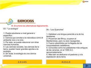 Inicio




                EJERCICIOS
         III. Enumera las alternativas lógicamente.
03.- “La ecología”                               04.- “Los Guanches”
1. Puede estudiarse a nivel general o            1. Hablaban una lengua parecida a la de los
específico.                                      beréberes.
2. Ciencia que concibe a la naturaleza como el   2. Provenían del África, cruzaron el
ambiente vivo o no vivo.                         Mediterráneo, pero no eran navegantes.
3. Por esto, se puede relacionar con otras       3. Fueron absorbidos por la llegada de los
ciencias humanas.                                conquistadores castellanos.
4. Las ciencias sociales, las ciencias de la     4. Conocidos como los pobladores más antiguos
tierra, pueden hacer grandes aportes a la        de las canarias, en el 1000 A.C.
ecología.                                        aproximadamente.
5. Sin duda, la ecología es una ciencia          5. Más bien se dedicaron al pastoreo y a la
universal..                                      explotación de la tierra.

                 2-3-1-4-5                                       4-2-5-1-3
 