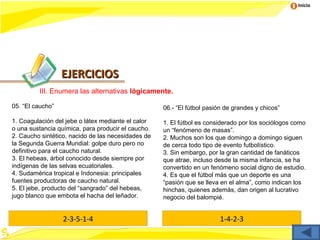 Inicio




                  EJERCICIOS
         III. Enumera las alternativas lógicamente.

05. “El caucho”                                     06.- “El fútbol pasión de grandes y chicos”

1. Coagulación del jebe o látex mediante el calor   1. El fútbol es considerado por los sociólogos como
o una sustancia química, para producir el caucho.   un “fenómeno de masas”.
2. Caucho sintético, nacido de las necesidades de   2. Muchos son los que domingo a domingo siguen
la Segunda Guerra Mundial: golpe duro pero no       de cerca todo tipo de evento futbolístico.
definitivo para el caucho natural.                  3. Sin embargo, por la gran cantidad de fanáticos
3. El hebeas, árbol conocido desde siempre por      que atrae, incluso desde la misma infancia, se ha
indígenas de las selvas ecuatoriales.               convertido en un fenómeno social digno de estudio.
4. Sudamérica tropical e Indonesia: principales     4. Es que el fútbol más que un deporte es una
fuentes productoras de caucho natural.              “pasión que se lleva en el alma”, como indican los
5. El jebe, producto del “sangrado” del hebeas,     hinchas, quienes además, dan origen al lucrativo
jugo blanco que embota el hacha del leñador.        negocio del balompié.


                  2-3-5-1-4                                             1-4-2-3
 