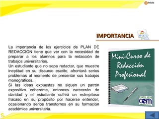 Inicio




                                                IMPORTANCIA
La importancia de los ejercicios de PLAN DE
REDACCIÓN tiene que ver con la necesidad de
preparar a los alumnos para la redacción de
trabajos universitarios.
Un estudiante que no sepa redactar, que muestre
ineptitud en su discurso escrito, afrontará serios
problemas al momento de presentar sus trabajos
monográficos.
Si las ideas expuestas no siguen un patrón
expositivo coherente, entonces carecerán de
claridad y el estudiante sufrirá un estrepitoso
fracaso en su propósito por hacerse entender,
ocasionando serios transtornos en su formación
académica universitaria.
 