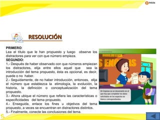 Inicio




              RESOLUCIÓN
PRIMERO:
Lea el título que le han propuesto y luego observe los
distractores para ver con que número empieza.
SEGUNDO:
1.- Después de haber observado con que números empiezan
los distractores, elija entre ellos aquel que         sea la
introducción del tema propuesto, ésta es opcional, es decir,
puede o no haber.
2.- Seguidamente, de no haber introducción, entonces, elija
el número que establezca la etimología, la evolución, la
historia, la definición o conceptualización del tema
propuesto.
3.- Ahora ubique el número que refiera las características o
especificidades del tema propuesto.
4.- Enseguida, enlace los fines u objetivos del tema
propuesto, a veces se encuentran en distractores distintos.
5.- Finalmente, conecte las conclusiones del tema.
 