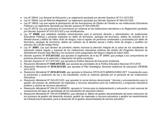  Ley Nº 28044, Ley General de Educación y su reglamento aprobado por decreto Supremo Nº 011-2012-ED
 Ley N° 29944, Ley de Reforma Magisterial su reglamento aprobado por Decreto Supremo Nº 004-2013-ED
 Ley N° 28628, Ley que regula la participación de las Asociaciones de Padres de Familia en las Instituciones Educativas
Públicas y su reglamento aprobado por decreto supremo Nº 004-2006-ED
 Ley Nº 29719, Ley que promueve la Convivencia sin violencia en las instituciones educativas y su Reglamento aprobado
por Decreto Supremo Nº 010-2012-ED y sus modificatorias.
 Ley Nº 29988, que establece medidas extraordinarias para el personal docente y administrativo de instituciones
Educativas Públicas y privadas implicado en delito de terrorismo, apología del terrorismo, delitos de violación de la
libertad sexual y delitos de tráfico ilícito de drogas; crea el registro de personas condenadas o procesadas por delito de
terrorismo, apología de terrorismo, delitos de violación de la libertad sexual y tráfico ilícito de drogas y modifica los
artículos 36 y 38 del código Penal.
 Ley N° 30061, Ley que declara de prioritario interés nacional la atención integral de la salud de los estudiantes de
educación básica regular y especial de las instituciones educativas públicas del ámbito del Programa Nacional de
Alimentación Escolar Qaly Warma y los incorpora como asegurados del Seguro Integral de Salud (SIS).
 Decreto supremo Nº 015-2012-ED, que aprueba el reglamento de la ley Nº 29694, que protege a los consumidores de
prácticas abusivas en la selección o adquisición de textos escolares.
 Decreto Supremo N° 017-2012-ED, que aprueba la Política Nacional de Educación Ambiental.
 Resolución Ministerial Nº 0369-2012-ED, que aprueba las prioridades de la Política Educativa Nacional 2012-2018.
 Resolución Ministerial Nº 0518-2012-ED, que aprueba el Plan Estratégico Sectorial multianual de educación (PESEM)
2012-2018
 Resolución Ministerial Nº 0519-2012-ED, que aprueba la Directiva Nº019-2012-MINEDU/VMGI-OET “Lineamientos para
la prevención y protección de las y los estudiantes contra la violencia ejercida por el personal de las Instituciones
Educativas.
 Resolución Ministerial Nº 543-2013-ED, que aprueba la norma técnica denominada “ Normas y procesamientos para la
gestión del proceso de distribución de materiales y recursos educativos para las instituciones y programas educativos
públicos y centros de recursos educativos”
 Resolución Ministerial Nº 554-2013-MINEDU, aprueba la “norma para la implementación y educación a nivel nacional de
evaluaciones del logro de aprendizaje de los estudiantes de educación básica”.
 Resolución Ministerial Nº 195-2015-MINEDU, que oficializa la “Matriz de gestión descentralizada del sector educación de
los procesos de gestión del desarrollo docente, gestión de materiales y recursos educativos y gestión de mantenimiento
de infraestructura educativa, para el desarrollo de la gestión descentralizada de servicio educativo”.
 