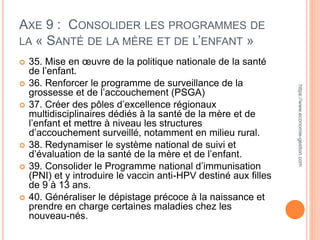 AXE 9 : CONSOLIDER LES PROGRAMMES DE
LA « SANTÉ DE LA MÈRE ET DE L’ENFANT »
 35. Mise en œuvre de la politique nationale de la santé
de l’enfant.
 36. Renforcer le programme de surveillance de la
grossesse et de l’accouchement (PSGA)
 37. Créer des pôles d’excellence régionaux
multidisciplinaires dédiés à la santé de la mère et de
l’enfant et mettre à niveau les structures
d’accouchement surveillé, notamment en milieu rural.
 38. Redynamiser le système national de suivi et
d’évaluation de la santé de la mère et de l’enfant.
 39. Consolider le Programme national d’immunisation
(PNI) et y introduire le vaccin anti-HPV destiné aux filles
de 9 à 13 ans.
 40. Généraliser le dépistage précoce à la naissance et
prendre en charge certaines maladies chez les
nouveau-nés.
https://www.economie-gestion.com
 