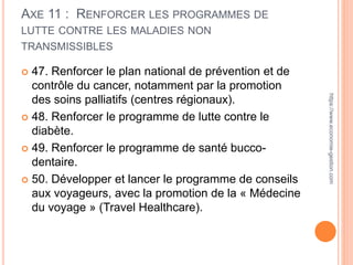 AXE 11 : RENFORCER LES PROGRAMMES DE
LUTTE CONTRE LES MALADIES NON
TRANSMISSIBLES
 47. Renforcer le plan national de prévention et de
contrôle du cancer, notamment par la promotion
des soins palliatifs (centres régionaux).
 48. Renforcer le programme de lutte contre le
diabète.
 49. Renforcer le programme de santé bucco-
dentaire.
 50. Développer et lancer le programme de conseils
aux voyageurs, avec la promotion de la « Médecine
du voyage » (Travel Healthcare).
https://www.economie-gestion.com
 