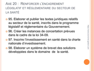 AXE 20 : RENFORCER L’ENCADREMENT
LÉGISLATIF ET RÉGLEMENTAIRE DU SECTEUR DE
LA SANTÉ
 95. Elaborer et publier les textes juridiques relatifs
au secteur de la santé, inscrits dans le programme
législatif et réglementaire du Gouvernement.
 96. Créer les instances de concertation prévues
dans le cadre de la loi 34-09.
 97. Inscrire l’investissement en santé dans la charte
nationale d’investissement.
 98. Elaborer un système de brevet des solutions
développées dans le domaine de la santé.
https://www.economie-gestion.com
 