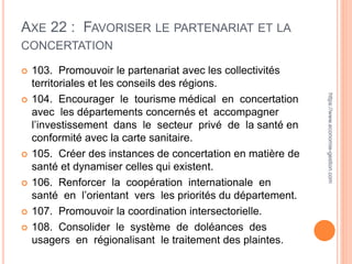 AXE 22 : FAVORISER LE PARTENARIAT ET LA
CONCERTATION
 103. Promouvoir le partenariat avec les collectivités
territoriales et les conseils des régions.
 104. Encourager le tourisme médical en concertation
avec les départements concernés et accompagner
l’investissement dans le secteur privé de la santé en
conformité avec la carte sanitaire.
 105. Créer des instances de concertation en matière de
santé et dynamiser celles qui existent.
 106. Renforcer la coopération internationale en
santé en l’orientant vers les priorités du département.
 107. Promouvoir la coordination intersectorielle.
 108. Consolider le système de doléances des
usagers en régionalisant le traitement des plaintes.
https://www.economie-gestion.com
 
